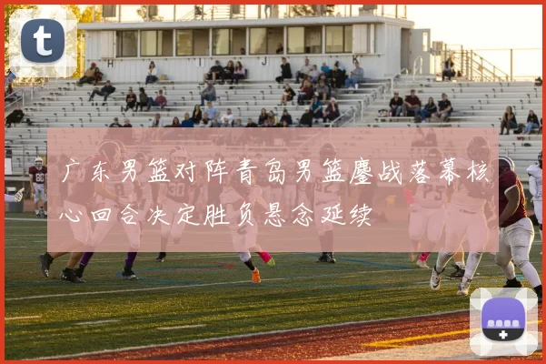 广东男篮对阵青岛男篮鏖战落幕核心回合决定胜负悬念延续