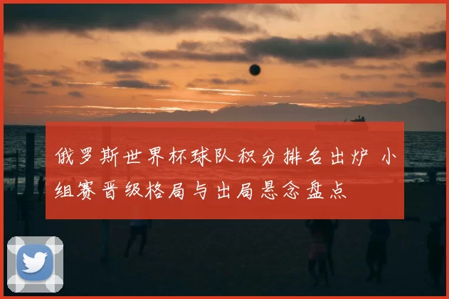 俄罗斯世界杯球队积分排名出炉 小组赛晋级格局与出局悬念盘点