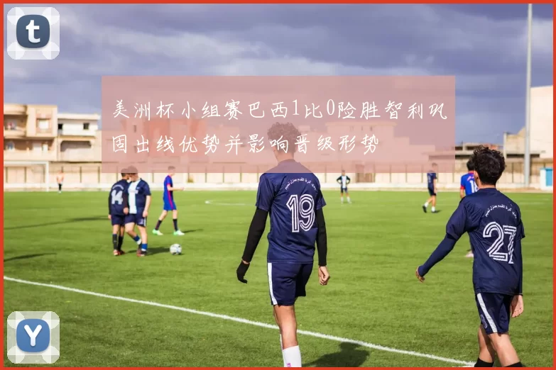 美洲杯小组赛巴西1比0险胜智利巩固出线优势并影响晋级形势