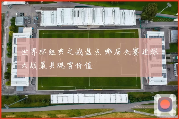 世界杯经典之战盘点 哪届决赛进球大战最具观赏价值