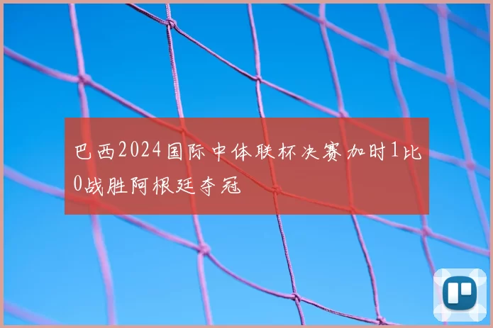 巴西2024国际中体联杯决赛加时1比0战胜阿根廷夺冠