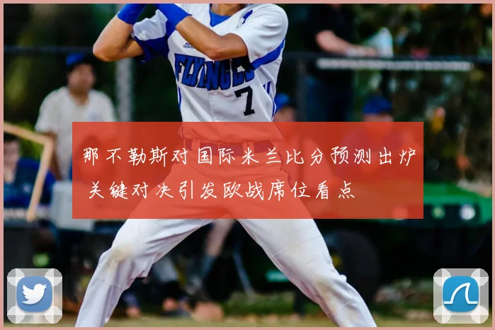 那不勒斯对国际米兰比分预测出炉 关键对决引发欧战席位看点