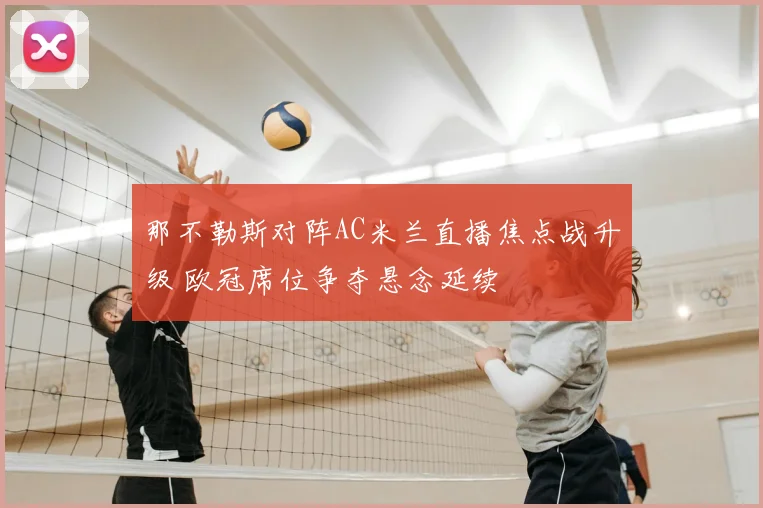 那不勒斯对阵AC米兰直播焦点战升级 欧冠席位争夺悬念延续