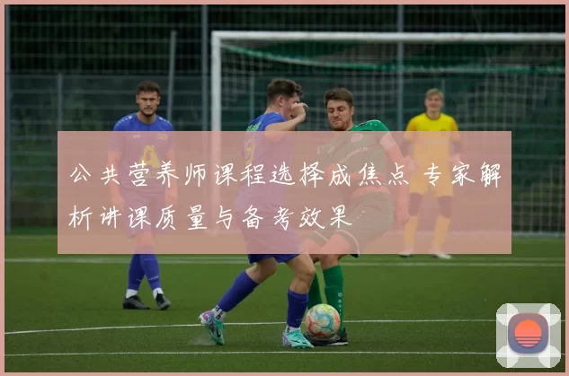 公共营养师课程选择成焦点 专家解析讲课质量与备考效果