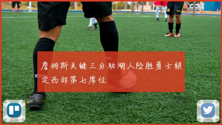 詹姆斯关键三分助湖人险胜勇士锁定西部第七席位
