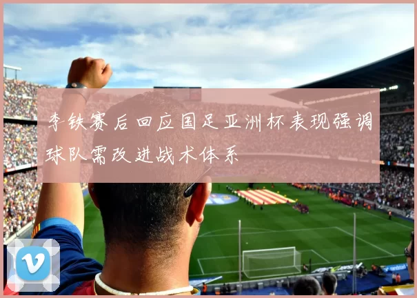 李铁赛后回应国足亚洲杯表现强调球队需改进战术体系