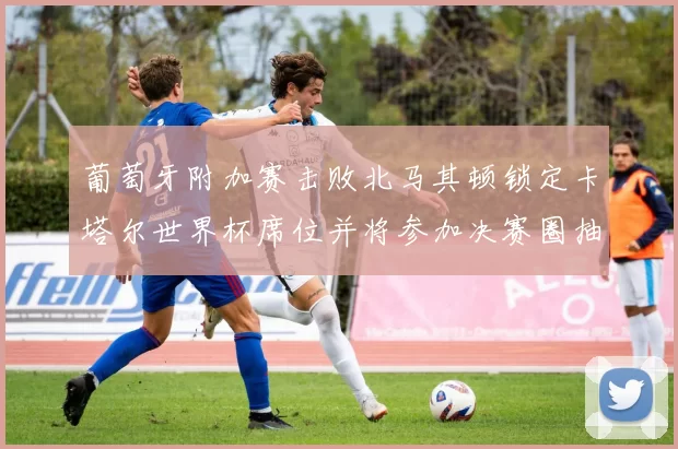 葡萄牙附加赛击败北马其顿锁定卡塔尔世界杯席位并将参加决赛圈抽签