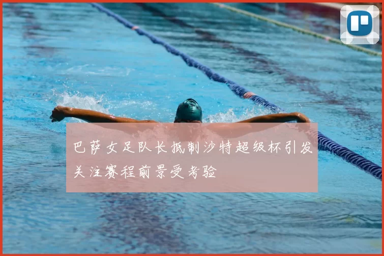 巴萨女足队长抵制沙特超级杯引发关注赛程前景受考验