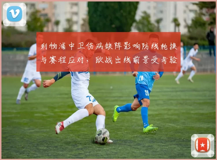 利物浦中卫伤病缺阵影响防线轮换与赛程应对，欧战出线前景受考验