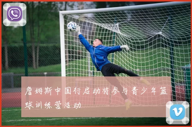 詹姆斯中国行启动将参与青少年篮球训练营活动