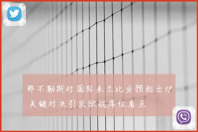 那不勒斯对国际米兰比分预测出炉 关键对决引发欧战席位看点
