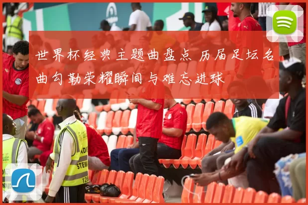 世界杯经典主题曲盘点 历届足坛名曲勾勒荣耀瞬间与难忘进球