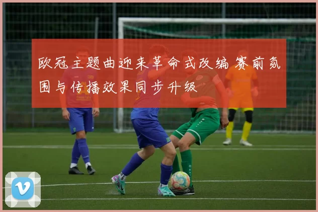 欧冠主题曲迎来革命式改编 赛前氛围与传播效果同步升级