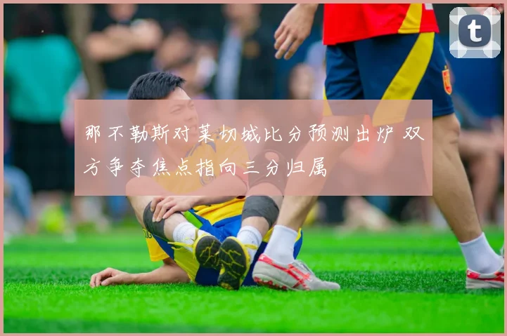那不勒斯对莱切城比分预测出炉 双方争夺焦点指向三分归属