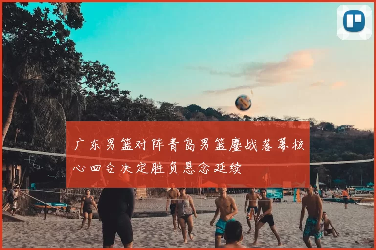 广东男篮对阵青岛男篮鏖战落幕核心回合决定胜负悬念延续