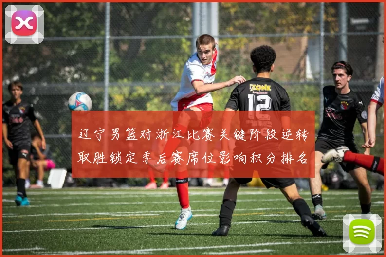 辽宁男篮对浙江比赛关键阶段逆转取胜锁定季后赛席位影响积分排名