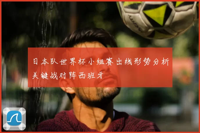 日本队世界杯小组赛出线形势分析关键战对阵西班牙