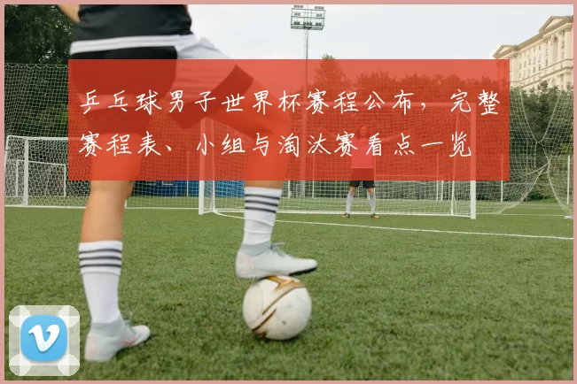 乒乓球男子世界杯赛程公布,完整赛程表、小组与淘汰赛看点一览