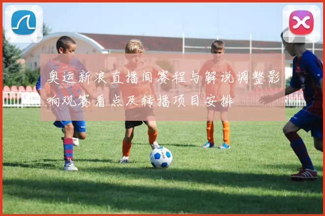 奥运新浪直播间赛程与解说调整影响观赛看点及转播项目安排