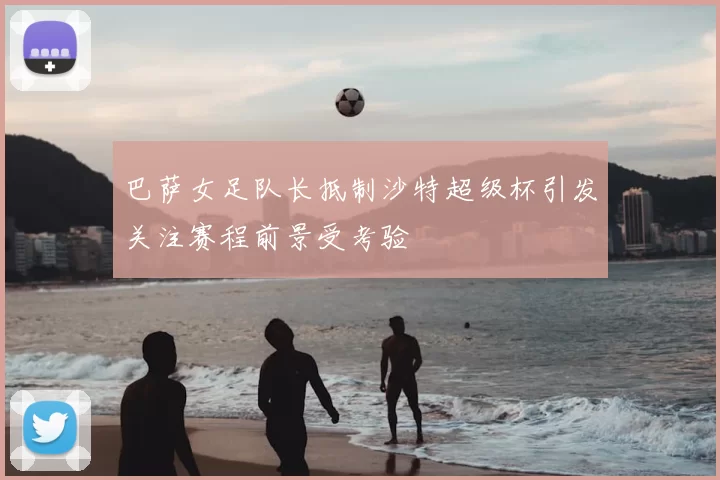 巴萨女足队长抵制沙特超级杯引发关注赛程前景受考验