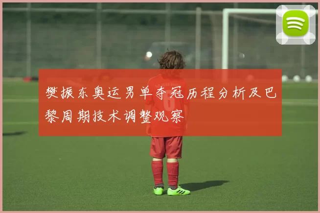 樊振东奥运男单夺冠历程分析及巴黎周期技术调整观察