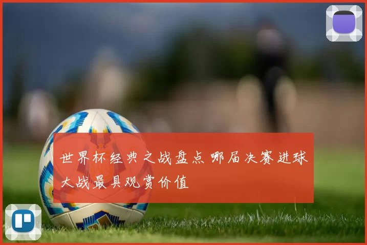 世界杯经典之战盘点 哪届决赛进球大战最具观赏价值