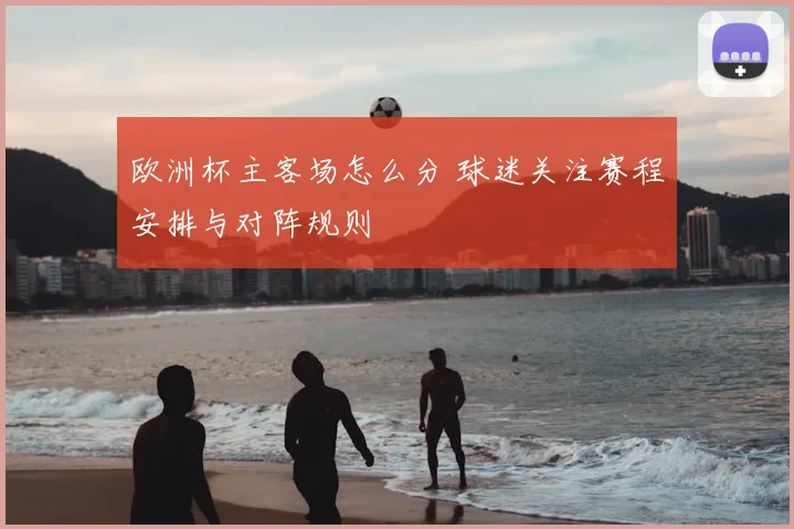 欧洲杯主客场怎么分 球迷关注赛程安排与对阵规则