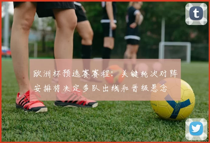 欧洲杯预选赛赛程：关键轮次对阵安排将决定多队出线和晋级悬念