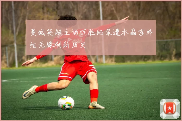 曼城英超主场连胜纪录遭水晶宫终结无缘刷新历史