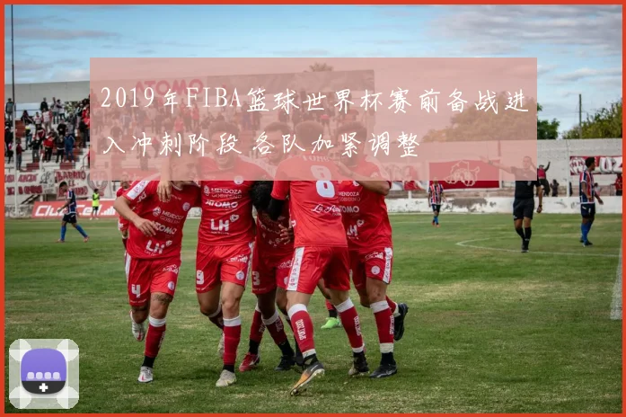 2019年FIBA篮球世界杯赛前备战进入冲刺阶段 各队加紧调整