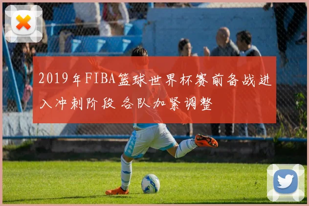 2019年FIBA篮球世界杯赛前备战进入冲刺阶段 各队加紧调整