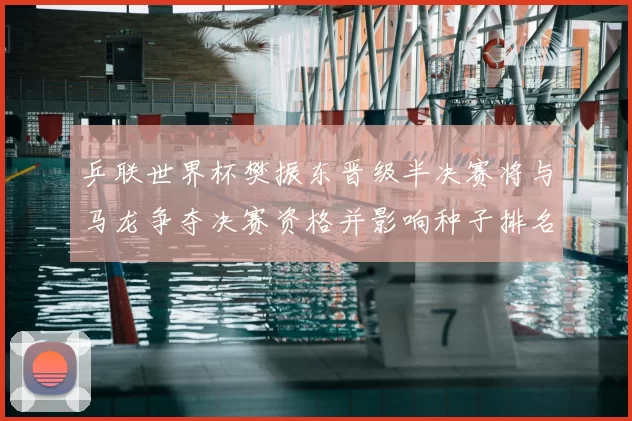 乒联世界杯樊振东晋级半决赛将与马龙争夺决赛资格并影响种子排名