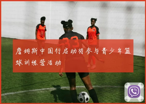 詹姆斯中国行启动将参与青少年篮球训练营活动