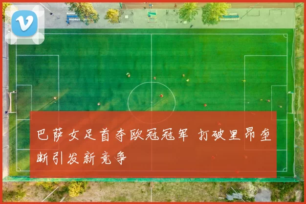 巴萨女足首夺欧冠冠军 打破里昂垄断引发新竞争