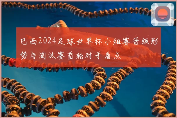 巴西2024足球世界杯小组赛晋级形势与淘汰赛首轮对手看点