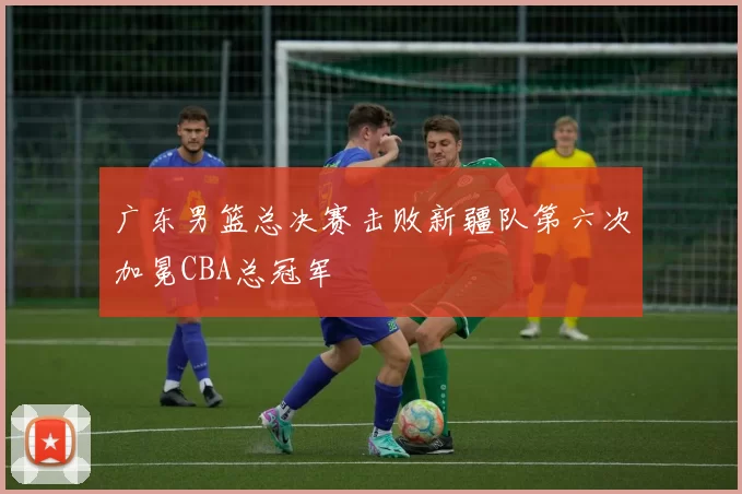 广东男篮总决赛击败新疆队第六次加冕CBA总冠军