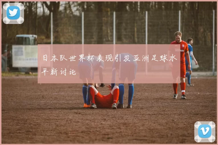 日本队世界杯表现引发亚洲足球水平新讨论