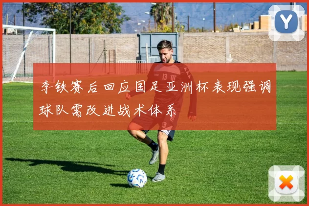 李铁赛后回应国足亚洲杯表现强调球队需改进战术体系