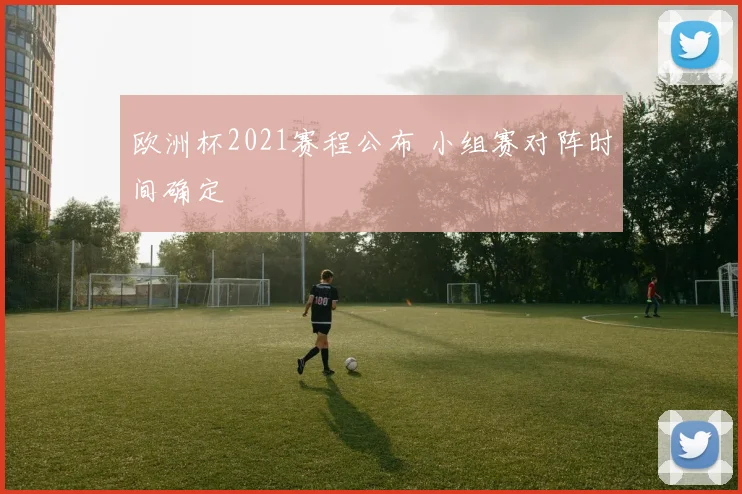 欧洲杯2021赛程公布 小组赛对阵时间确定