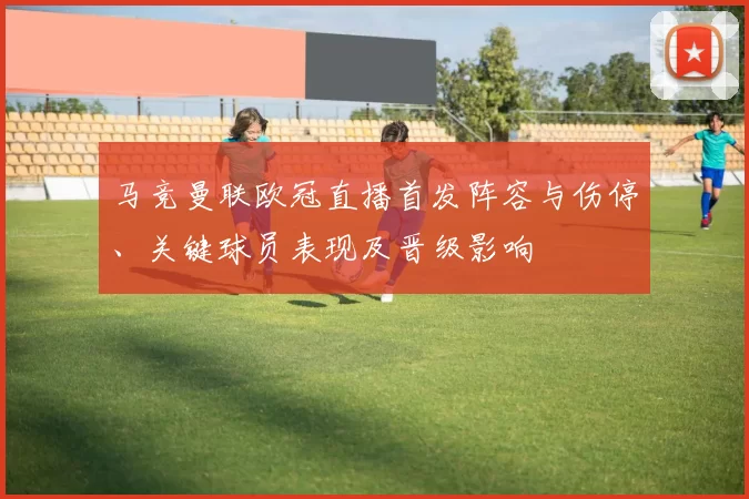 马竞曼联欧冠直播首发阵容与伤停、关键球员表现及晋级影响