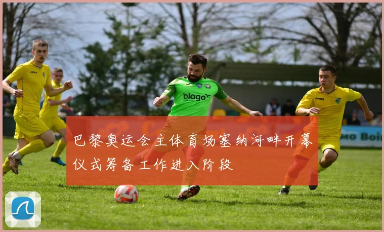 巴黎奥运会主体育场塞纳河畔开幕仪式筹备工作进入阶段